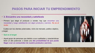 PASOS PARA INICIAR TU EMPRENDIMIENTO
• 3. Encuentra una necesidad y satisfácela
• Primero que elegir el producto a vender, hay que encontrar una
necesidad y luego satisfacerla con algún producto y servicio. No es al
revés.
Cuáles son los clientes potenciales, nicho de mercado, público objetivo,
y target.
• Qué es el target
• Aquel grupo de personas que debido a sus cualidades y características
tiene un alto potencial, o existe una alta probabilidad de que pueda
llegar a ser un consumidor de nuestro producto o servicio.
 