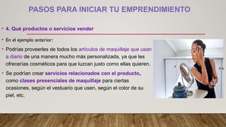 PASOS PARA INICIAR TU EMPRENDIMIENTO
• 4. Qué productos o servicios vender
• En el ejemplo anterior:
• Podrías proveerles de todos los artículos de maquillaje que usan
a diario de una manera mucho más personalizada, ya que les
ofrecerías cosméticos para que luzcan justo como ellas quieren.
• Se podrían crear servicios relacionados con el producto,
como clases presenciales de maquillaje para ciertas
ocasiones, según el vestuario que usen, según el color de su
piel, etc.
 