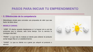 PASOS PARA INICIAR TU EMPRENDIMIENTO
• 5. Diferénciate de la competencia
• Metodología simple para concretar una propuesta de valor que sea
factor de éxito clave:
• MODELO CANVAS:
• “JOBS”: El cliente necesita desplazarse e ir a buscar uno a uno los
productos que tu ofreces, esto toma tiempo. Con tu servicio lo
consigue más fácil.
• “PAINS”: Lo que más le molesta al cliente para obtener el producto
(evitar largas filas en un establecimiento)
• “GAINS”: Lo que su cliente va a ganar por adquirir el producto o
servicio
 