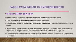 PASOS PARA INICIAR TU EMPRENDIMIENTO
• 6. Pasar al Plan de Acción
• Diseña y define tu producto o planea el proceso del servicio que vas a ofrecer,
• Y haz la primera prueba de contacto con clientes potenciales
• Aprovecha las primeras ventas para interrogar a tus clientes y documentar la información que
te den
• Ten en cuenta lo que puede funcionar y lo que no. Revisa si tus clientes están de acuerdo con
el producto, la imagen, el precio, los canales de distribución, las formas de pago, etc.
• Conoce de cerca sus necesidades. Esto te ayudará a hacer cambios necesarios en tus productos
o servicios.
 