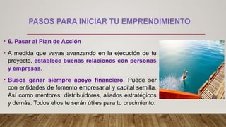 PASOS PARA INICIAR TU EMPRENDIMIENTO
• 6. Pasar al Plan de Acción
• A medida que vayas avanzando en la ejecución de tu
proyecto, establece buenas relaciones con personas
y empresas.
• Busca ganar siempre apoyo financiero. Puede ser
con entidades de fomento empresarial y capital semilla.
Así como mentores, distribuidores, aliados estratégicos
y demás. Todos ellos te serán útiles para tu crecimiento.
 