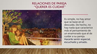 RELACIONES DE PAREJA
“QUERER ES CUIDAR”
Es simple, no hay amor
que se base en el
descuido. De hecho, no
hay nada que caracterice
más el pensamiento de
un enamorado que el de
cuidar a su pareja.
Hacerle sentir especial,
escuchado y amado.
 