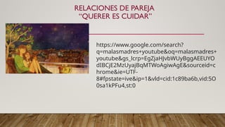 RELACIONES DE PAREJA
“QUERER ES CUIDAR”
https://www.google.com/search?
q=malasmadres+youtube&oq=malasmadres+
youtube&gs_lcrp=EgZjaHJvbWUyBggAEEUYO
dIBCjE2MzUyajBqMTWoAgiwAgE&sourceid=c
hrome&ie=UTF-
8#fpstate=ive&ip=1&vld=cid:1c89ba6b,vid:5O
0sa1kPFu4,st:0
 