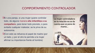 COMPORTAMIENTO CONTROLADOR
En una pareja, si una mujer quiere controlar
todo, de alguna manera ella infantiliza a su
compañero, para tener todo previsto, o para
evitarle cualquier malestar, se le priva de su
autonomía.
(Con esto se refuerza el papel de madre (por
un lado, y por el otro le permite a la mujer
afirmar su importancia frente al hombre)
 