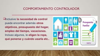 COMPORTAMIENTO CONTROLADOR
Inclusive la necesidad de control
puede encontrar además otros
objetivos, presupuesto del hogar,
empleo del tiempo, vacaciones.
Incluso algunos, le eligen la ropa,
qué ponerse y cuándo usarla etc..
 