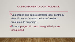 COMPORTAMIENTO CONTROLADOR
La persona que quiere controlar todo, centra su
atención en las “malas conductas” reales o
presuntas de su pareja…
Es una proyección de su inseguridad y crea
inseguridad
 