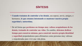 SÍNTESIS
• Cuando tratamos de controlar a los demás, sea esposo, novio, amigos, o
hermanos, lo que estamos intentando es mantener nuestra propia
seguridad y autoestima.
• De tal forma que perdemos un tiempo muy valioso ocupándonos de los
demás, tratando de controlar sus vidas. En cambio, debemos dedicar
tiempo para nosotras mismas, para construir nuestra propia identidad
y seguridad preparándonos para afirmarnos como personas muy valiosas
y empoderadas para vivir una vida plena.
 
