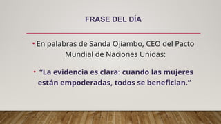 FRASE DEL DÍA
• En palabras de Sanda Ojiambo, CEO del Pacto
Mundial de Naciones Unidas:
• “La evidencia es clara: cuando las mujeres
están empoderadas, todos se benefician.”
 