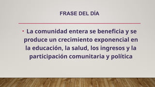 FRASE DEL DÍA
• La comunidad entera se beneficia y se
produce un crecimiento exponencial en
la educación, la salud, los ingresos y la
participación comunitaria y política
 