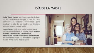 DÍA DE LA MADRE
Julia Ward Howe, escritora, quería dedicar
un día para las madres por la paz. En 1872
comenzó a celebrar encuentros para
celebrar el día de las madres en Boston,
Massachusetts, donde vivía.
Y Ann Jarvis es la otra mujer responsable
de instaurar el día de la madre. Jarvis era un
ama de casa que en 1905 creó la
Asociación Internacional Día de la Madre,
en conmemoración a la muerte de su propia
madre Anne Marie Reeves Jarvis
 
