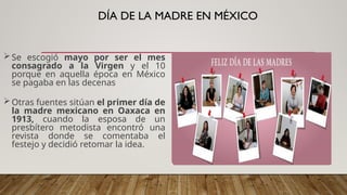 DÍA DE LA MADRE EN MÉXICO
Se escogió mayo por ser el mes
consagrado a la Virgen y el 10
porque en aquella época en México
se pagaba en las decenas
Otras fuentes sitúan el primer día de
la madre mexicano en Oaxaca en
1913, cuando la esposa de un
presbítero metodista encontró una
revista donde se comentaba el
festejo y decidió retomar la idea.
 