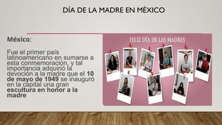 DÍA DE LA MADRE EN MÉXICO
México:
Fue el primer país
latinoamericano en sumarse a
esta conmemoración, y tal
importancia adquirió la
devoción a la madre que el 10
de mayo de 1949 se inauguró
en la capital una gran
escultura en honor a la
madre
 