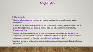 OBJETIVOS
El Taller pretende
 Motivar a las mujeres al cambio para mejorar su situación personal, familiar, social y
económica.
 Identificar las habilidades y destrezas con que cuentan y otras que pueden desarrollar a
partir del conocimiento que brinda el entorno para que ellas planeen y desarrollen su
Proyecto de Vida.
 A través de dinámicas se buscará el autoconocimiento con el objeto de fortalecer su
autoestima y su identidad. También se les brindará información que les permita obtener la
satisfacción personal y el bienestar y con ello tener calidad de vida.
 Al mismo tiempo, se les brindarán conocimientos que puedan traducirse en la autosuficiencia
económica.
 