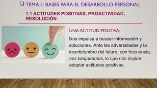  TEMA 1: BASES PARA EL DESARROLLO PERSONAL
1.1 ACTITUDES POSITIVAS, PROACTIVIDAD,
RESOLUCIÓN
UNA ACTITUD POSITIVA:
Nos impulsa a buscar información y
soluciones. Ante las adversidades y la
incertidumbre del futuro, con frecuencia,
nos bloqueamos, lo que nos impide
adoptar actitudes positivas.
 