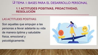  TEMA 1: BASES PARA EL DESARROLLO PERSONAL
1.1 ACTITUDES POSITIVAS, PROACTIVIDAD,
RESOLUCIÓN
LAS ACTITUDES POSITIVAS:
Son aquellas que empujan a las
personas a llevar adelante su vida
de manera óptima y saludable
física, emocional y
psicológicamente.
 