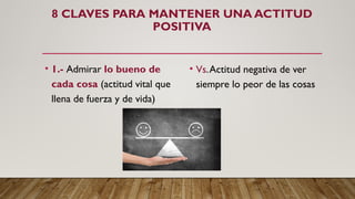 8 CLAVES PARA MANTENER UNA ACTITUD
POSITIVA
• 1.- Admirar lo bueno de
cada cosa (actitud vital que
llena de fuerza y de vida)
• Vs.Actitud negativa de ver
siempre lo peor de las cosas
 