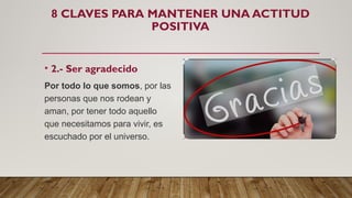 8 CLAVES PARA MANTENER UNA ACTITUD
POSITIVA
• 2.- Ser agradecido
Por todo lo que somos, por las
personas que nos rodean y
aman, por tener todo aquello
que necesitamos para vivir, es
escuchado por el universo.
 