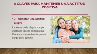 8 CLAVES PARA MANTENER UNA ACTITUD
POSITIVA
• 3.- Adoptar una actitud
alegre
La fuerza de la alegría rompe
cualquier tipo de barreras que
física o emocionalmente puedan
surgir en el camino.
 