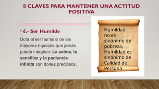 8 CLAVES PARA MANTENER UNA ACTITUD
POSITIVA
• 6.- Ser Humilde
Dota al ser humano de las
mayores riquezas que jamás
pueda imaginar. La calma, la
sencillez y la paciencia
infinita son dones preciosos.
Humildad
no es
sinónimo de
pobreza,
Humildad es
sinónimo de
Calidad de
Persona
 