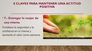 8 CLAVES PARA MANTENER UNA ACTITUD
POSITIVA
• 7.- Entregar lo mejor de
una misma
Fortalece la seguridad y la
confianza en sí misma y
aumenta el valor como persona.
 