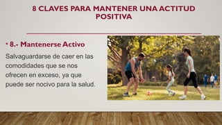 8 CLAVES PARA MANTENER UNA ACTITUD
POSITIVA
• 8.- Mantenerse Activo
Salvaguardarse de caer en las
comodidades que se nos
ofrecen en exceso, ya que
puede ser nocivo para la salud.
 