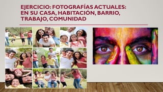 EJERCICIO: FOTOGRAFÍAS ACTUALES:
EN SU CASA, HABITACIÓN, BARRIO,
TRABAJO, COMUNIDAD
 