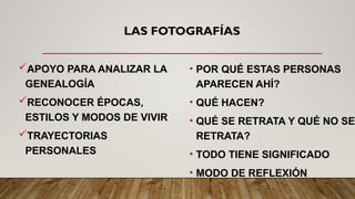 LAS FOTOGRAFÍAS
APOYO PARA ANALIZAR LA
GENEALOGÍA
RECONOCER ÉPOCAS,
ESTILOS Y MODOS DE VIVIR
TRAYECTORIAS
PERSONALES
• POR QUÉ ESTAS PERSONAS
APARECEN AHÍ?
• QUÉ HACEN?
• QUÉ SE RETRATA Y QUÉ NO SE
RETRATA?
• TODO TIENE SIGNIFICADO
• MODO DE REFLEXIÓN
 