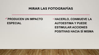 MIRAR LAS FOTOGRAFÍAS
PRODUCEN UN IMPACTO
ESPECIAL
• HACERLO, CONMUEVE LA
AUTOESTIMA Y PUEDE
ESTIMULAR ACCIONES
POSITIVAS HACIA SÍ MISMA
 