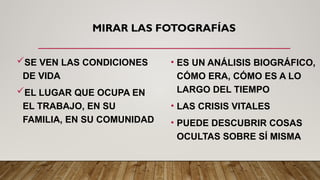 MIRAR LAS FOTOGRAFÍAS
SE VEN LAS CONDICIONES
DE VIDA
EL LUGAR QUE OCUPA EN
EL TRABAJO, EN SU
FAMILIA, EN SU COMUNIDAD
• ES UN ANÁLISIS BIOGRÁFICO,
CÓMO ERA, CÓMO ES A LO
LARGO DEL TIEMPO
• LAS CRISIS VITALES
• PUEDE DESCUBRIR COSAS
OCULTAS SOBRE SÍ MISMA
 