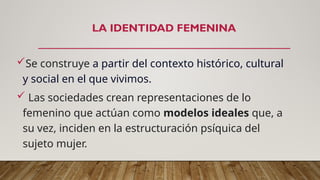 LA IDENTIDAD FEMENINA
Se construye a partir del contexto histórico, cultural
y social en el que vivimos.
 Las sociedades crean representaciones de lo
femenino que actúan como modelos ideales que, a
su vez, inciden en la estructuración psíquica del
sujeto mujer.
 