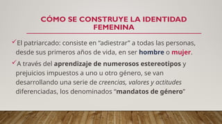 CÓMO SE CONSTRUYE LA IDENTIDAD
FEMENINA
El patriarcado: consiste en “adiestrar” a todas las personas,
desde sus primeros años de vida, en ser hombre o mujer.
A través del aprendizaje de numerosos estereotipos y
prejuicios impuestos a uno u otro género, se van
desarrollando una serie de creencias, valores y actitudes
diferenciadas, los denominados “mandatos de género”
 
