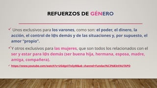 REFUERZOS DE GÉNERO
 Unos exclusivos para los varones, como son: el poder, el dinero, la
acción, el control de l@s demás y de las situaciones y, por supuesto, el
amor “propio”.
Y otros exclusivos para las mujeres, que son todos los relacionados con el
ser y estar para l@s demás (ser buena hija, hermana, esposa, madre,
amiga, compañera).
 https://www.youtube.com/watch?v=UGdgsV7oSyM&ab_channel=Fundaci%C3%B3nFAUTAPO
 