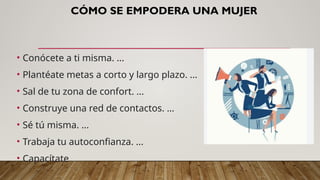 CÓMO SE EMPODERA UNA MUJER
• Conócete a ti misma. ...
• Plantéate metas a corto y largo plazo. ...
• Sal de tu zona de confort. ...
• Construye una red de contactos. ...
• Sé tú misma. ...
• Trabaja tu autoconfianza. ...
• Capacítate
 