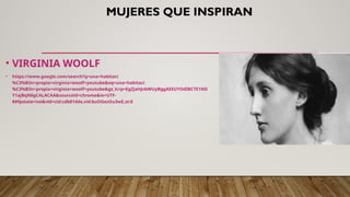 MUJERES QUE INSPIRAN
• VIRGINIA WOOLF
• https://www.google.com/search?q=una+habitaci
%C3%B3n+propia+virginia+woolf+youtube&oq=una+habitaci
%C3%B3n+propia+virginia+woolf+youtube&gs_lcrp=EgZjaHJvbWUyBggAEEUYOdIBCTE1ND
Y1ajBqN6gCALACAA&sourceid=chrome&ie=UTF-
8#fpstate=ive&vld=cid:cdb814de,vid:buOGezOu3wE,st:0
 