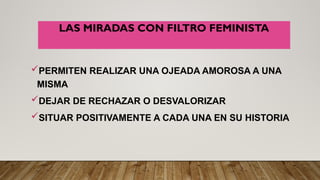 LAS MIRADAS CON FILTRO FEMINISTA
PERMITEN REALIZAR UNA OJEADA AMOROSA A UNA
MISMA
DEJAR DE RECHAZAR O DESVALORIZAR
SITUAR POSITIVAMENTE A CADA UNA EN SU HISTORIA
 