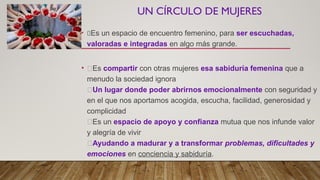 UN CÍRCULO DE MUJERES
• 🌸Es un espacio de encuentro femenino, para ser escuchadas,
valoradas e integradas en algo más grande.
• 🌸Es compartir con otras mujeres esa sabiduría femenina que a
menudo la sociedad ignora
🌸Un lugar donde poder abrirnos emocionalmente con seguridad y
en el que nos aportamos acogida, escucha, facilidad, generosidad y
complicidad
🌸Es un espacio de apoyo y confianza mutua que nos infunde valor
y alegría de vivir
🌸Ayudando a madurar y a transformar problemas, dificultades y
emociones en conciencia y sabiduría.
 
