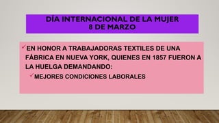 DÍA INTERNACIONAL DE LA MUJER
8 DE MARZO
EN HONOR A TRABAJADORAS TEXTILES DE UNA
FÁBRICA EN NUEVA YORK, QUIENES EN 1857 FUERON A
LA HUELGA DEMANDANDO:
MEJORES CONDICIONES LABORALES
 