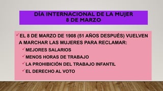 DÍA INTERNACIONAL DE LA MUJER
8 DE MARZO
EL 8 DE MARZO DE 1908 (51 AÑOS DESPUÉS) VUELVEN
A MARCHAR LAS MUJERES PARA RECLAMAR:
MEJORES SALARIOS
MENOS HORAS DE TRABAJO
LA PROHIBICIÓN DEL TRABAJO INFANTIL
EL DERECHO AL VOTO
 