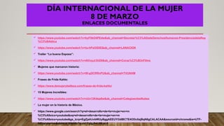 DÍA INTERNACIONAL DE LA MUJER
8 DE MARZO
ENLACES DOCUMENTALES
 https://www.youtube.com/watch?v=kyF5bO4PEdw&ab_channel=Secretar%C3%ADadeDerechosHumanos-PresidenciadelaRep
%C3%BAblica
 https://www.youtube.com/watch?v=tu-hPxl3SXE&ab_channel=LANACION
 Trailer “La buena Esposa”:
 https://www.youtube.com/watch?v=AVivpJr3hD8&ab_channel=Coraz%C3%B3nFilms
 Mujeres que marcaron historia:
 https://www.youtube.com/watch?v=W-yj0CRRnPU&ab_channel=TVUNAM
 Frases de Frida Kahlo:
 https://www.demujerybelleza.com/frases-de-frida-kahlo/
 15 Mujeres Increíbles:
 https://www.youtube.com/watch?v=vUn13K4ep8w&ab_channel=ColegioenlasNubes
 La mujer en la historia de México.
 https://www.google.com/search?q=el+desarrollo+de+la+mujer+en+m
%C3%A9xico+youtube&oq=el+desarrollo+de+la+mujer+en+m
%C3%A9xico+youtube&gs_lcrp=EgZjaHJvbWUyBggAEEUYOdIBCTE4ODc0ajBqN6gCALACAA&sourceid=chrome&ie=UTF-
8#fpstate=ive&vld=cid:58b30c7a,vid:YglgJIvLt08,st:0
 