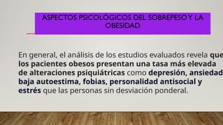 ASPECTOS PSICOLÓGICOS DEL SOBREPESOY LA
OBESIDAD
En general, el análisis de los estudios evaluados revela que
los pacientes obesos presentan una tasa más elevada
de alteraciones psiquiátricas como depresión, ansiedad,
baja autoestima, fobias, personalidad antisocial y
estrés que las personas sin desviación ponderal.
 