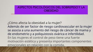 ASPECTOS PSICOLÓGICOS DEL SOBREPESOY LA
OBESIDAD
¿Cómo afecta la obesidad a la mujer?
Además de ser factor de riesgo cardiovascular en la mujer
se asocia a una aumento del riesgo de cáncer de mama y
de endometrio y a poliquistosis ovárica e infertilidad.
En las mujeres el control de peso tiene una fuerte
motivación estética y presenta importantes componentes
emocionales en relación con la comida.
 