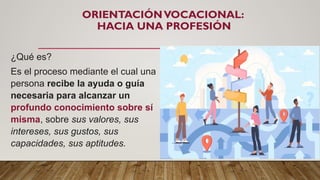 ORIENTACIÓNVOCACIONAL:
HACIA UNA PROFESIÓN
¿Qué es?
Es el proceso mediante el cual una
persona recibe la ayuda o guía
necesaria para alcanzar un
profundo conocimiento sobre sí
misma, sobre sus valores, sus
intereses, sus gustos, sus
capacidades, sus aptitudes.
 
