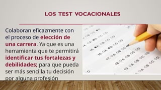 LOS TEST VOCACIONALES
Colaboran eficazmente con
el proceso de elección de
una carrera. Ya que es una
herramienta que te permitirá
identificar tus fortalezas y
debilidades; para que pueda
ser más sencilla tu decisión
por alguna profesión
 