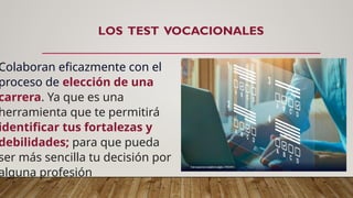 LOS TEST VOCACIONALES
Colaboran eficazmente con el
proceso de elección de una
carrera. Ya que es una
herramienta que te permitirá
identificar tus fortalezas y
debilidades; para que pueda
ser más sencilla tu decisión por
alguna profesión
 