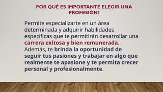 POR QUÉ ES IMPORTANTE ELEGIR UNA
PROFESIÓN?
Permite especializarte en un área
determinada y adquirir habilidades
específicas que te permitirán desarrollar una
carrera exitosa y bien remunerada.
Además, te brinda la oportunidad de
seguir tus pasiones y trabajar en algo que
realmente te apasione y te permita crecer
personal y profesionalmente.
 