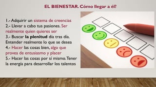 EL BIENESTAR. Cómo llegar a él?
1.- Adquirir un sistema de creencias
2.- Llevar a cabo tus pasiones. Ser
realmente quien quieres ser
3.- Buscar la plenitud día tras día.
Entender realmente lo que se desea
4.- Hacer las cosas bien, algo que
provea de entusiasmo y placer
5.- Hacer las cosas por sí mismo.Tener
la energía para desarrollar los talentos
 