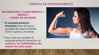 FÓRMULA DE EMPODERAMIENTO
INFORMACIÓN + CONOCIMIENTO +
DINERO =
PODER DE DECISIÓN
El empoderamiento
femenino trata de lograr
igualdad de oportunidades
entre mujeres y hombres
Hay cosas que ayudan al
empoderamiento femenino: el
esfuerzo, las habilidades y los
valores de cada mujer
 