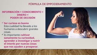 FÓRMULA DE EMPODERAMIENTO
INFORMACIÓN + CONOCIMIENTO +
DINERO =
PODER DE DECISIÓN
Ser curiosa es bueno
Esta cualidad ha llevado a los
humanos a descubrir grandes
cosas.
Es importante cultivar
sanamente tu curiosidad,
aprender a investigar y nutrir
el interés por nuevas cosas
que nos ayuden a prosperar.
 