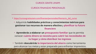 CURSOS GRATIS UNAM:
CURSOS FINANZAS PERSONALES
• https://cursosgratisunam.com/finanzas/personales/#temario_del_curso
• Adquirirás habilidades prácticas y conocimientos teóricos para
gestionar tus recursos de manera efectiva y planificar tu futuro
financiero
• Aprenderás a elaborar un presupuesto familiar que te permita
conocer cuánto dinero se necesita para cubrir las necesidades de
tu hogar y cómo distribuir los ingresos
• También descubrirás la importancia del ahorro como herramienta
para alcanzar tus metas y estar preparado para enfrentar imprevistos.
 