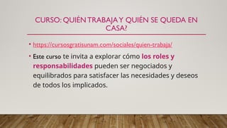 CURSO: QUIÉN TRABAJAY QUIÉN SE QUEDA EN
CASA?
• https://cursosgratisunam.com/sociales/quien-trabaja/
• Este curso te invita a explorar cómo los roles y
responsabilidades pueden ser negociados y
equilibrados para satisfacer las necesidades y deseos
de todos los implicados.
 